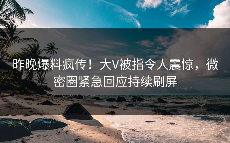 昨晚爆料疯传！大V被指令人震惊，微密圈紧急回应持续刷屏