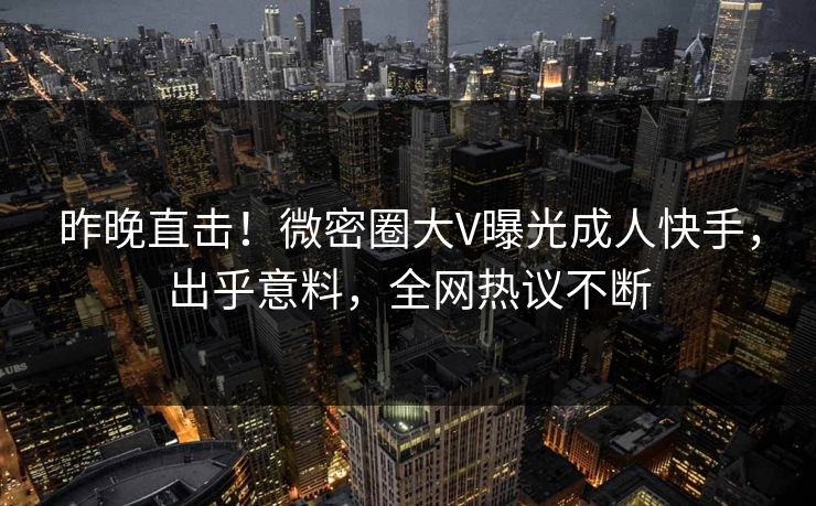 昨晚直击！微密圈大V曝光成人快手，出乎意料，全网热议不断