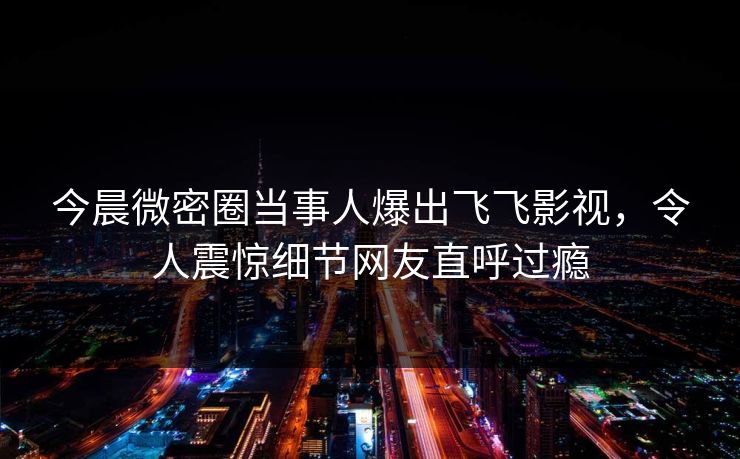 今晨微密圈当事人爆出飞飞影视，令人震惊细节网友直呼过瘾