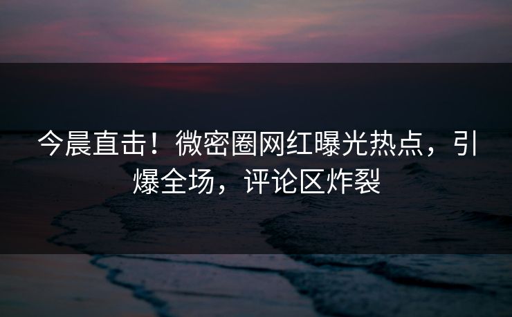 今晨直击！微密圈网红曝光热点，引爆全场，评论区炸裂