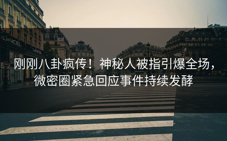 刚刚八卦疯传！神秘人被指引爆全场，微密圈紧急回应事件持续发酵