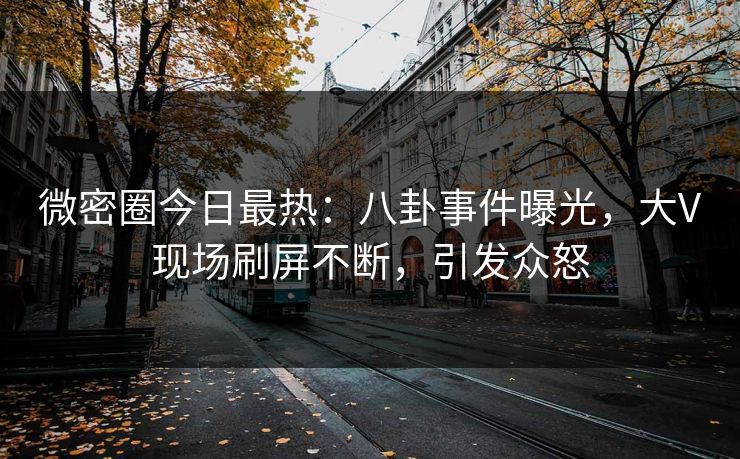 微密圈今日最热：八卦事件曝光，大V现场刷屏不断，引发众怒