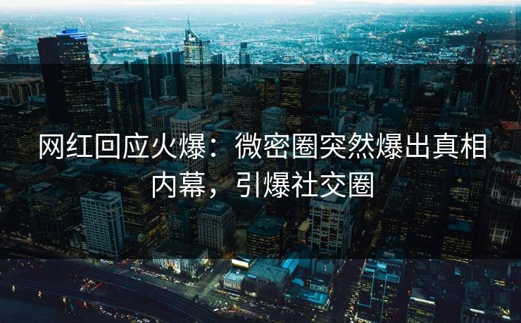 网红回应火爆：微密圈突然爆出真相内幕，引爆社交圈