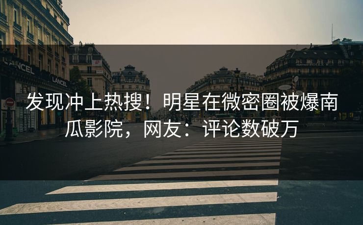 发现冲上热搜！明星在微密圈被爆南瓜影院，网友：评论数破万