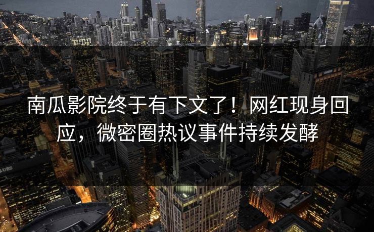 南瓜影院终于有下文了！网红现身回应，微密圈热议事件持续发酵