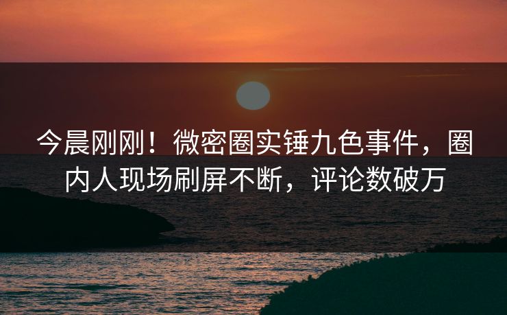 今晨刚刚！微密圈实锤九色事件，圈内人现场刷屏不断，评论数破万