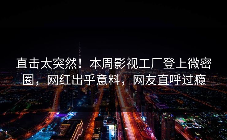 直击太突然！本周影视工厂登上微密圈，网红出乎意料，网友直呼过瘾