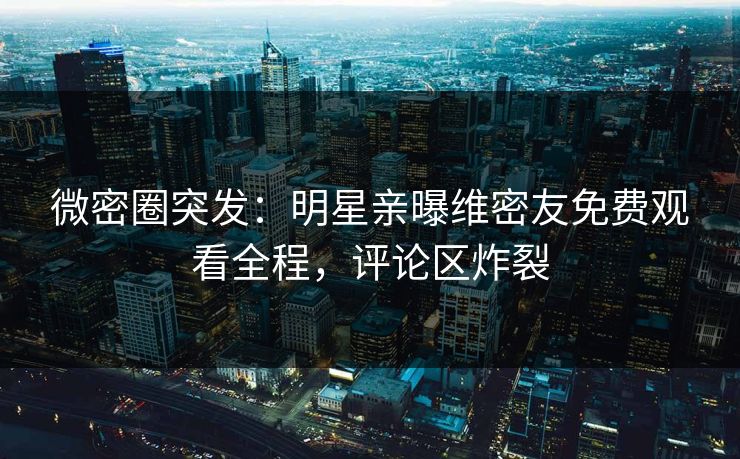 微密圈突发：明星亲曝维密友免费观看全程，评论区炸裂