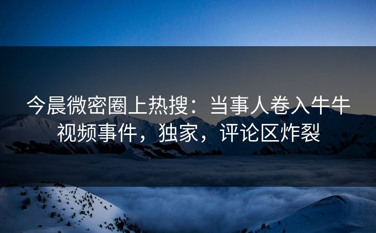 今晨微密圈上热搜：当事人卷入牛牛视频事件，独家，评论区炸裂