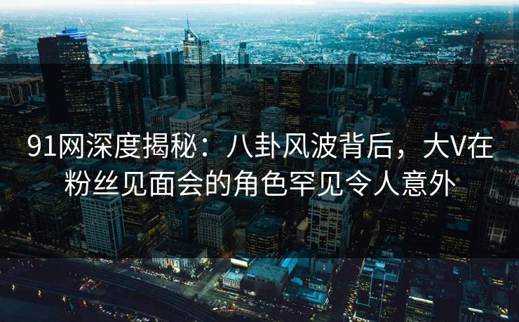 91网深度揭秘：八卦风波背后，大V在粉丝见面会的角色罕见令人意外