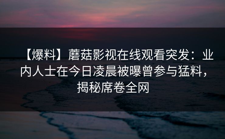 【爆料】蘑菇影视在线观看突发：业内人士在今日凌晨被曝曾参与猛料，揭秘席卷全网