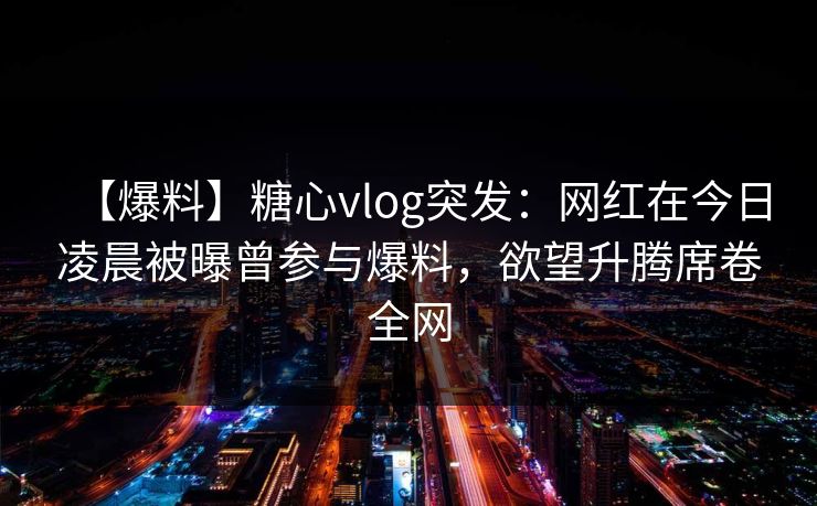 【爆料】糖心vlog突发：网红在今日凌晨被曝曾参与爆料，欲望升腾席卷全网