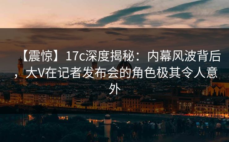 【震惊】17c深度揭秘：内幕风波背后，大V在记者发布会的角色极其令人意外