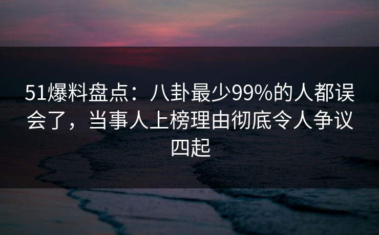 51爆料盘点:八卦最少99%的人都误会了,当事人上榜理由彻底令人争议四起 51爆料盘点:八卦最少99%的人都误会了,当事人上榜理由彻底令人争议四起