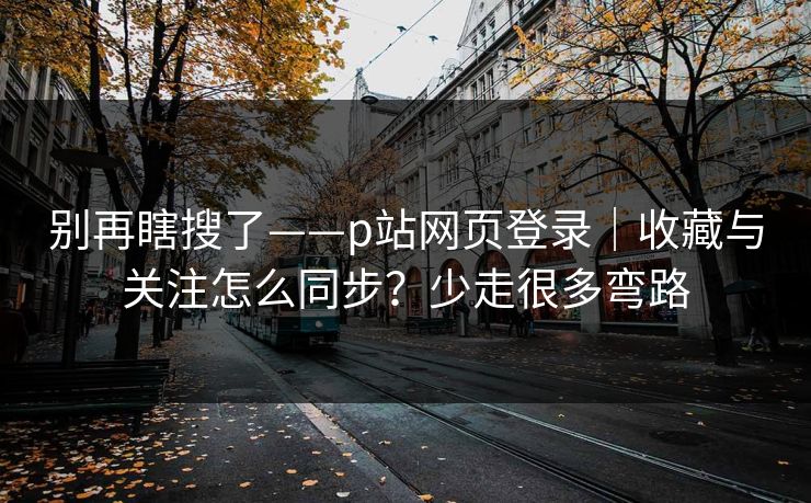 别再瞎搜了——p站网页登录｜收藏与关注怎么同步？少走很多弯路