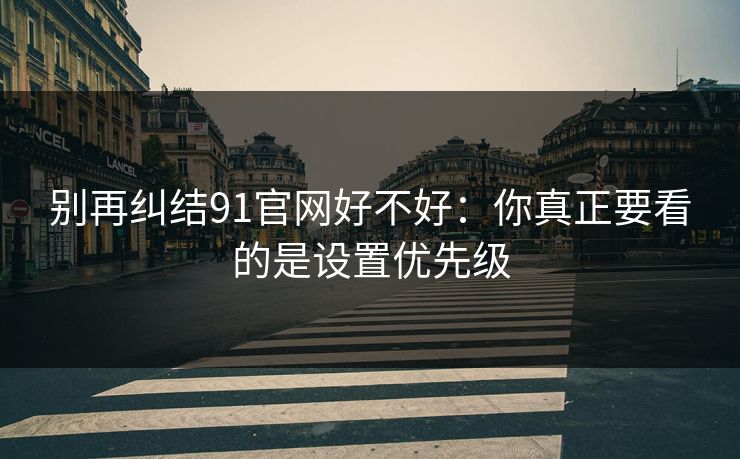 别再纠结91官网好不好:你真正要看的是设置优先级 别再纠结91官网好不好:你真正要看的是设置优先级