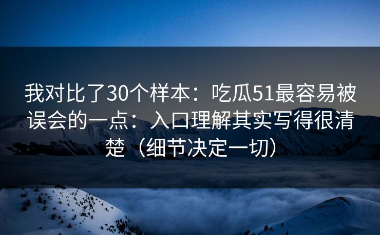 我对比了30个样本:吃瓜51最容易被误会的一点:入口理解其实写得很清楚(细节决定一切) 我对比了30个样本:吃瓜51最容易被误会的一点:入口理解其实写得很清楚(细节决定一切)