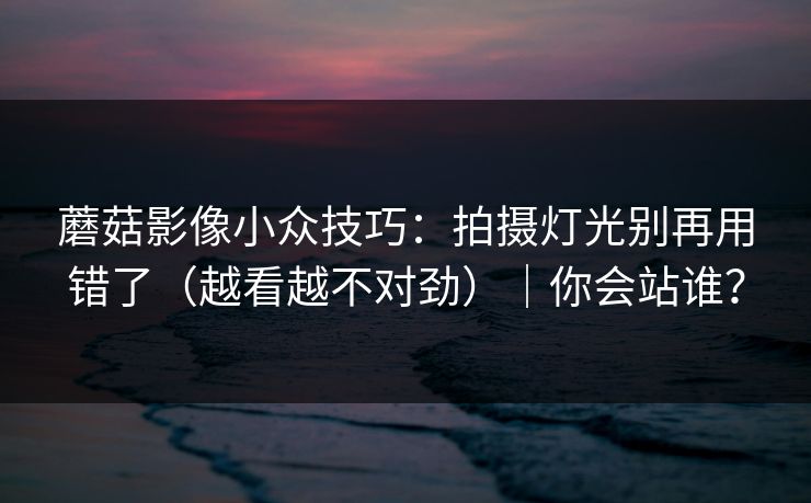 蘑菇影像小众技巧：拍摄灯光别再用错了（越看越不对劲）｜你会站谁？