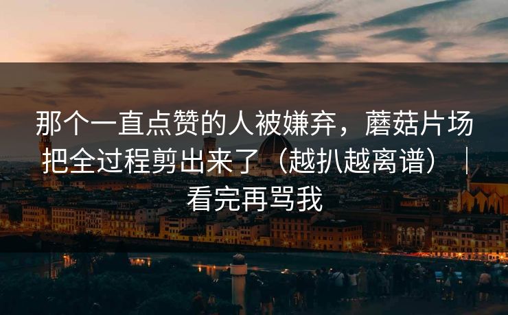 那个一直点赞的人被嫌弃，蘑菇片场把全过程剪出来了（越扒越离谱）｜看完再骂我