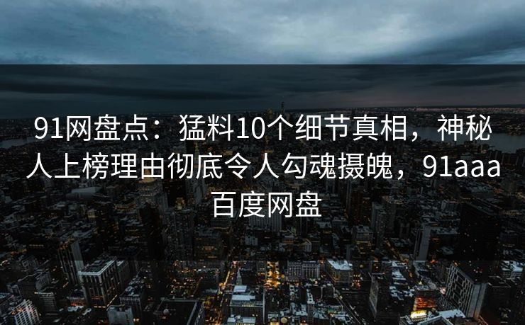 91网盘点：猛料10个细节真相，神秘人上榜理由彻底令人勾魂摄魄，91aaa 百度网盘