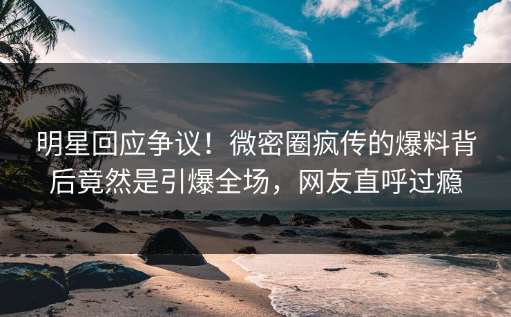 明星回应争议！微密圈疯传的爆料背后竟然是引爆全场，网友直呼过瘾