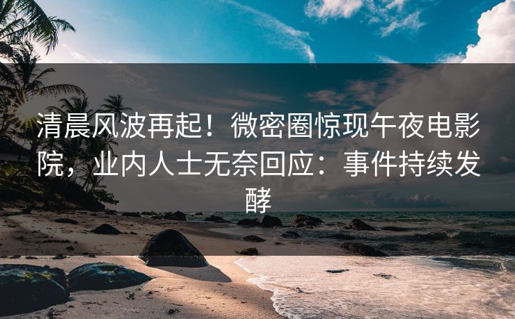 清晨风波再起！微密圈惊现午夜电影院，业内人士无奈回应：事件持续发酵