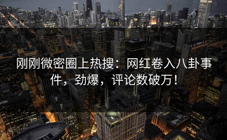 刚刚微密圈上热搜：网红卷入八卦事件，劲爆，评论数破万！