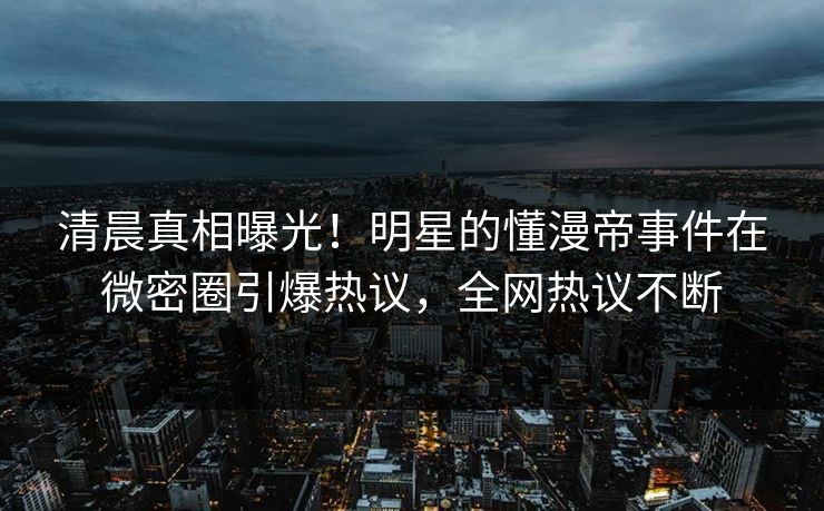 清晨真相曝光！明星的懂漫帝事件在微密圈引爆热议，全网热议不断