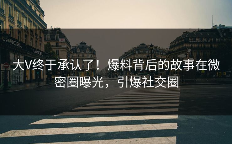 大V终于承认了！爆料背后的故事在微密圈曝光，引爆社交圈