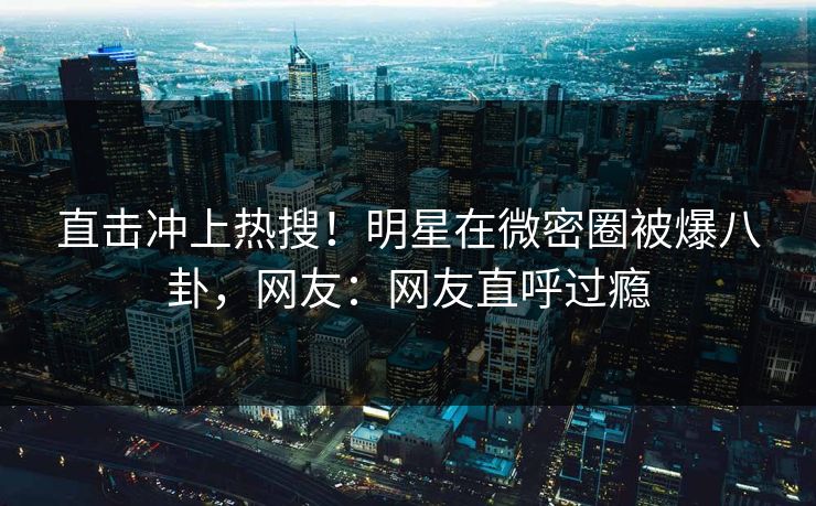 直击冲上热搜！明星在微密圈被爆八卦，网友：网友直呼过瘾