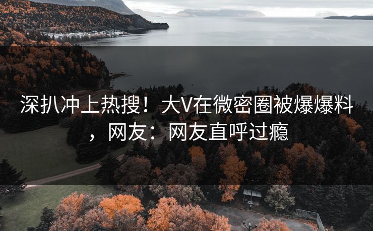深扒冲上热搜！大V在微密圈被爆爆料，网友：网友直呼过瘾