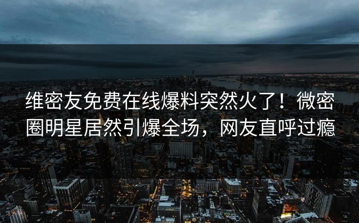 维密友免费在线爆料突然火了！微密圈明星居然引爆全场，网友直呼过瘾