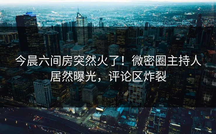 今晨六间房突然火了！微密圈主持人居然曝光，评论区炸裂