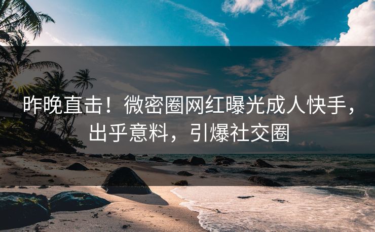昨晚直击！微密圈网红曝光成人快手，出乎意料，引爆社交圈