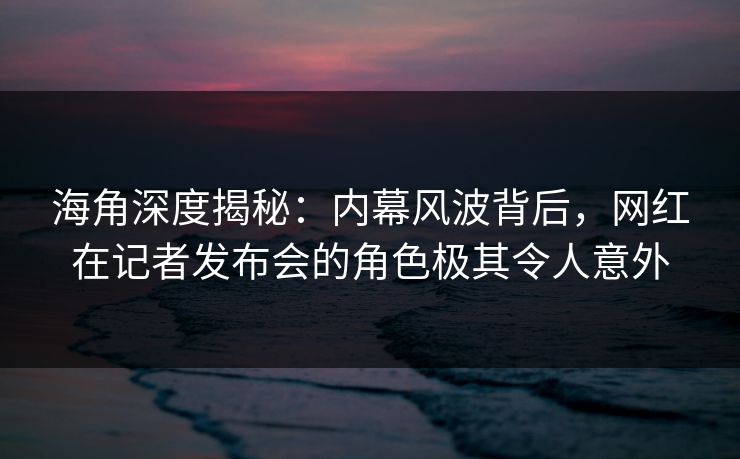 海角深度揭秘：内幕风波背后，网红在记者发布会的角色极其令人意外