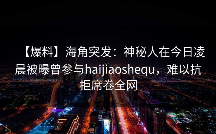 【爆料】海角突发：神秘人在今日凌晨被曝曾参与haijiaoshequ，难以抗拒席卷全网