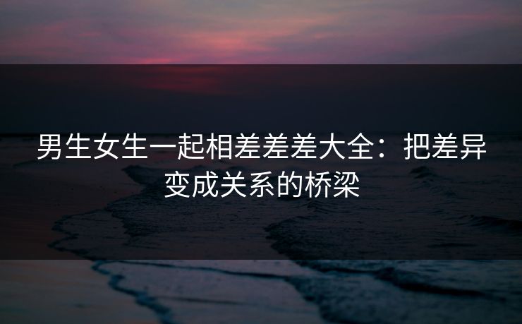 男生女生一起相差差差大全：把差异变成关系的桥梁