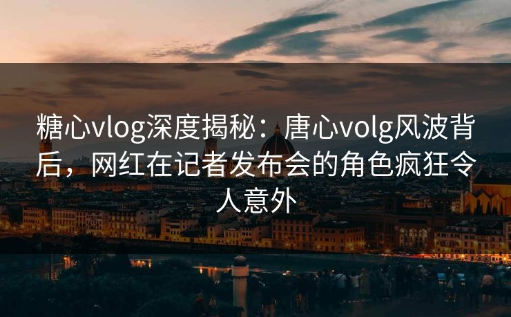糖心vlog深度揭秘：唐心volg风波背后，网红在记者发布会的角色疯狂令人意外