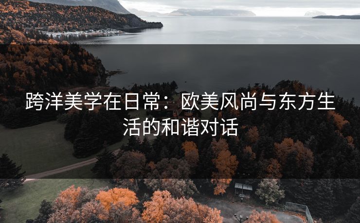 跨洋美学在日常:欧美风尚与东方生活的和谐对话 跨洋美学在日常:欧美风尚与东方生活的和谐对话