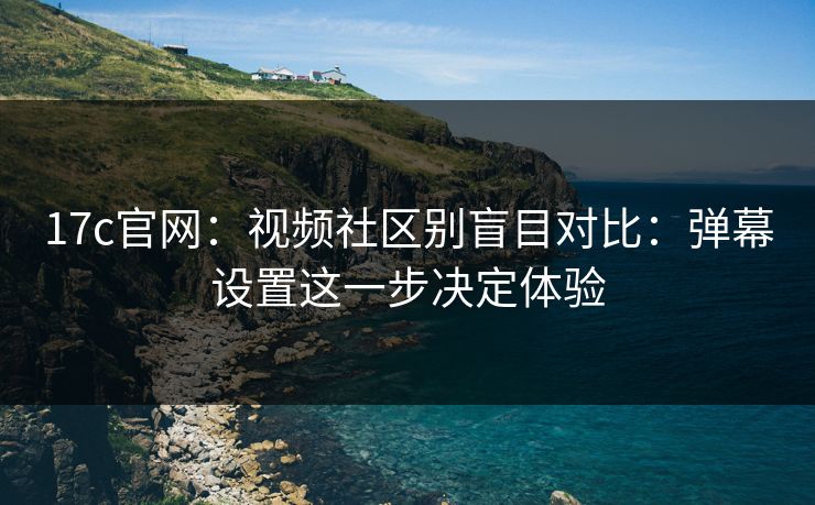17c官网：视频社区别盲目对比：弹幕设置这一步决定体验